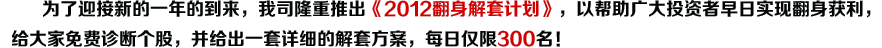 为了迎接新的一年的到来，我司隆重推出《年底翻身解套计划》，以帮助广大投资者早日实现翻身获利，给大家免费诊断个股，并给出一套详细的解套方案，每日仅限300名！ 